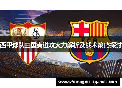 西甲球队三重奏进攻火力解析及战术策略探讨 西甲球队三重奏进攻火力解析及战术策略探讨