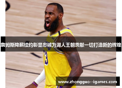 詹姆斯降薪续约彰显忠诚为湖人王朝贡献一切打造新的辉煌 詹姆斯降薪续约彰显忠诚为湖人王朝贡献一切打造新的辉煌