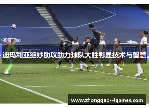 迪玛利亚绝妙助攻助力球队大胜彰显技术与智慧 迪玛利亚绝妙助攻助力球队大胜彰显技术与智慧