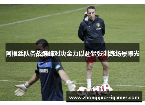 阿根廷队备战巅峰对决全力以赴紧张训练场景曝光