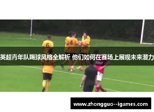 英超青年队踢球风格全解析 他们如何在赛场上展现未来潜力
