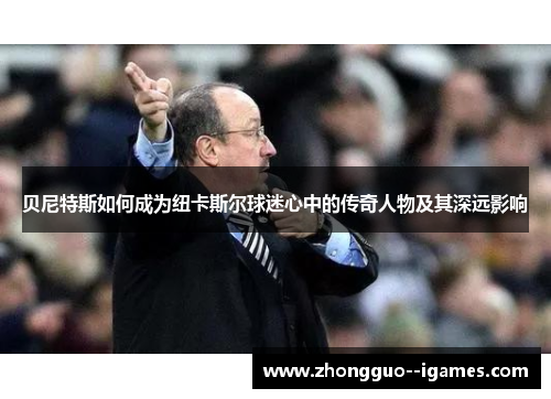 贝尼特斯如何成为纽卡斯尔球迷心中的传奇人物及其深远影响 贝尼特斯如何成为纽卡斯尔球迷心中的传奇人物及其深远影响