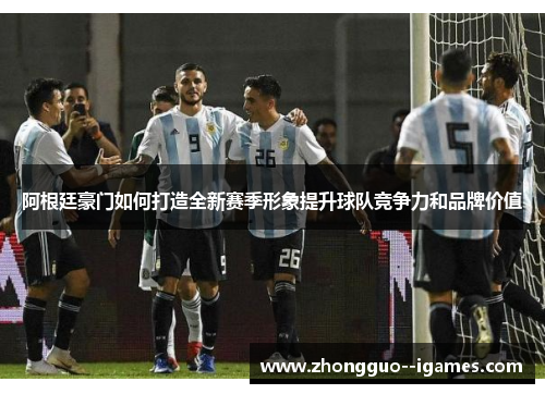 阿根廷豪门如何打造全新赛季形象提升球队竞争力和品牌价值 阿根廷豪门如何打造全新赛季形象提升球队竞争力和品牌价值
