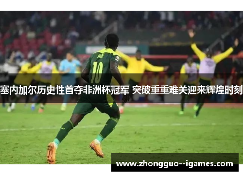 塞内加尔历史性首夺非洲杯冠军 突破重重难关迎来辉煌时刻