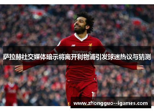 萨拉赫社交媒体暗示将离开利物浦引发球迷热议与猜测