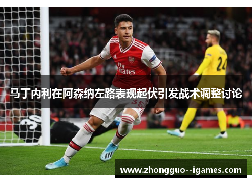 马丁内利在阿森纳左路表现起伏引发战术调整讨论