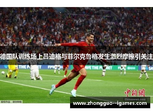 德国队训练场上吕迪格与菲尔克鲁格发生激烈摩擦引关注